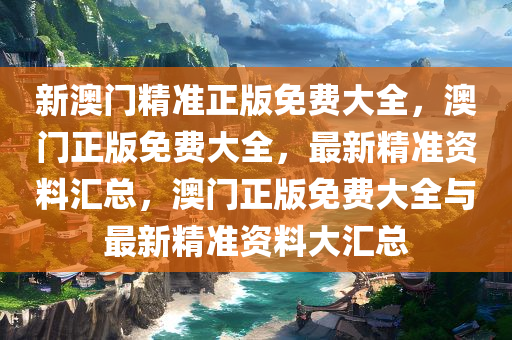 新澳门精准正版免费大全，澳门正版免费大全，最新精准资料汇总，澳门正版免费大全与最新精准资料大汇总