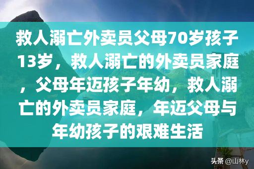 救人溺亡外卖员父母70岁孩子13岁，救人溺亡的外卖员家庭，父母年迈孩子年幼，救人溺亡的外卖员家庭，年迈父母与年幼孩子的艰难生活
