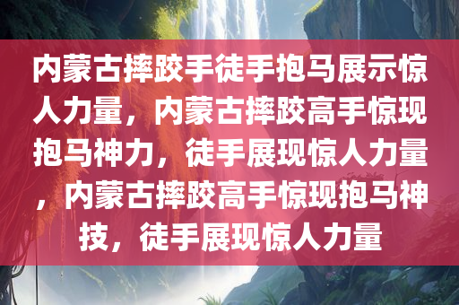 内蒙古摔跤手徒手抱马展示惊人力量，内蒙古摔跤高手惊现抱马神力，徒手展现惊人力量，内蒙古摔跤高手惊现抱马神技，徒手展现惊人力量