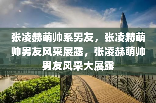 张凌赫萌帅系男友，张凌赫萌帅男友风采展露，张凌赫萌帅男友风采大展露