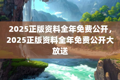 2025正版资料全年免费公开，2025正版资料全年免费公开大放送