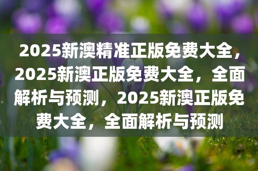 2025新澳精准正版免费大全，2025新澳正版免费大全，全面解析与预测，2025新澳正版免费大全，全面解析与预测
