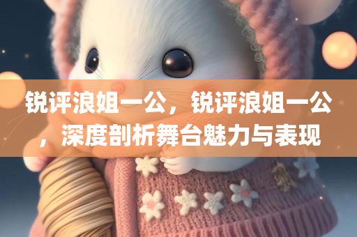 锐评浪姐一公，锐评浪姐一公，深度剖析舞台魅力与表现