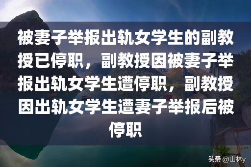 被妻子举报出轨女学生的副教授已停职，副教授因被妻子举报出轨女学生遭停职，副教授因出轨女学生遭妻子举报后被停职