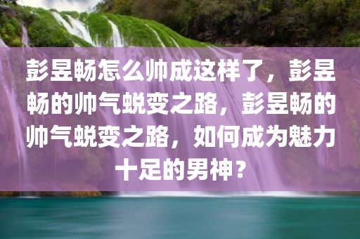 彭昱畅怎么帅成这样了，彭昱畅的帅气蜕变之路，彭昱畅的帅气蜕变之路，如何成为魅力十足的男神？