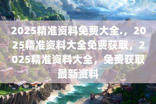 2025精准资料免费大全.，2025精准资料大全免费获取，2025精准资料大全，免费获取最新资料