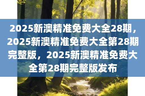 2025新澳精准免费大全28期，2025新澳精准免费大全第28期完整版，2025新澳精准免费大全第28期完整版发布