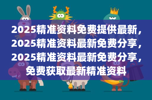 2025精准资料免费提供最新，2025精准资料最新免费分享，2025精准资料最新免费分享，免费获取最新精准资料