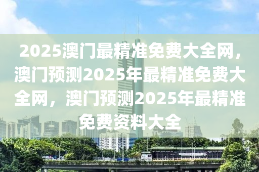 2025澳门最精准免费大全网，澳门预测2025年最精准免费大全网，澳门预测2025年最精准免费资料大全