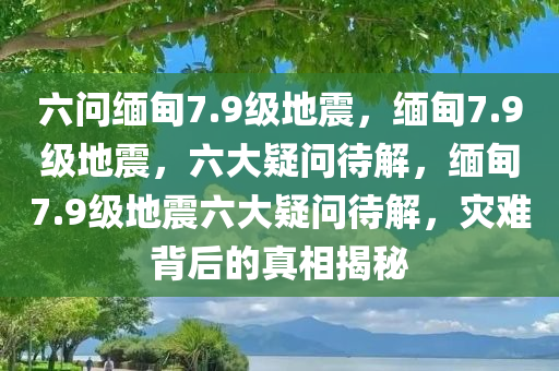 六问缅甸7.9级地震，缅甸7.9级地震，六大疑问待解，缅甸7.9级地震六大疑问待解，灾难背后的真相揭秘