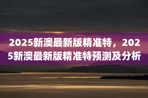 2025新澳最新版精准特，2025新澳最新版精准特预测及分析