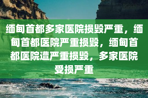 缅甸首都多家医院损毁严重，缅甸首都医院严重损毁，缅甸首都医院遭严重损毁，多家医院受损严重