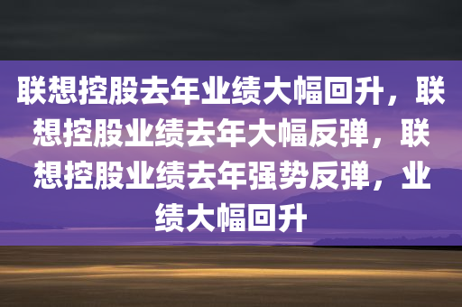 联想控股去年业绩大幅回升，联想控股业绩去年大幅反弹，联想控股业绩去年强势反弹，业绩大幅回升