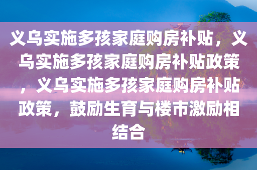 义乌实施多孩家庭购房补贴，义乌实施多孩家庭购房补贴政策，义乌实施多孩家庭购房补贴政策，鼓励生育与楼市激励相结合