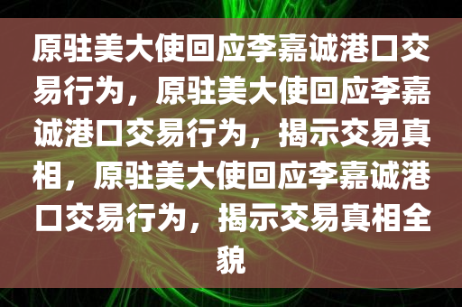 原驻美大使回应李嘉诚港口交易行为，原驻美大使回应李嘉诚港口交易行为，揭示交易真相，原驻美大使回应李嘉诚港口交易行为，揭示交易真相全貌