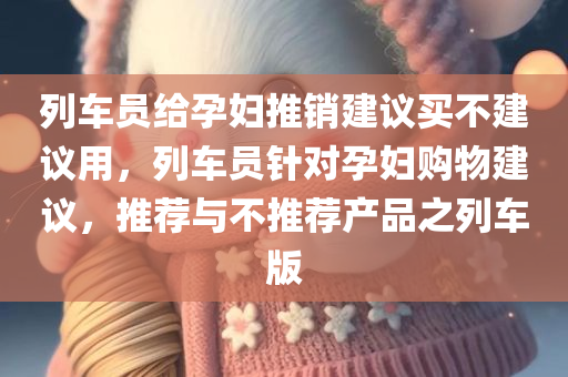列车员给孕妇推销建议买不建议用，列车员针对孕妇购物建议，推荐与不推荐产品之列车版