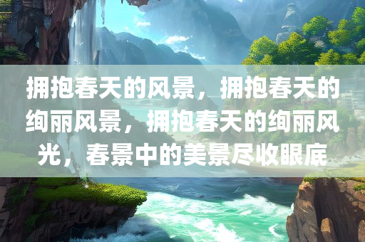 拥抱春天的风景，拥抱春天的绚丽风景，拥抱春天的绚丽风光，春景中的美景尽收眼底