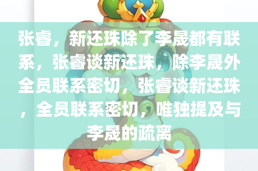 张睿，新还珠除了李晟都有联系，张睿谈新还珠，除李晟外全员联系密切，张睿谈新还珠，全员联系密切，唯独提及与李晟的疏离