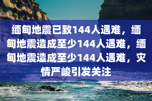 缅甸地震已致144人遇难，缅甸地震造成至少144人遇难，缅甸地震造成至少144人遇难，灾情严峻引发关注