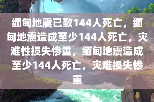 缅甸地震已致144人死亡，缅甸地震造成至少144人死亡，灾难性损失惨重，缅甸地震造成至少144人死亡，灾难损失惨重