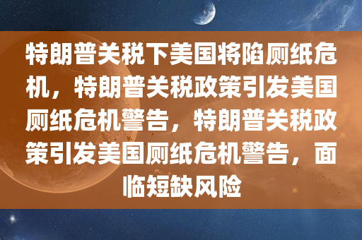 特朗普关税下美国将陷厕纸危机，特朗普关税政策引发美国厕纸危机警告，特朗普关税政策引发美国厕纸危机警告，面临短缺风险