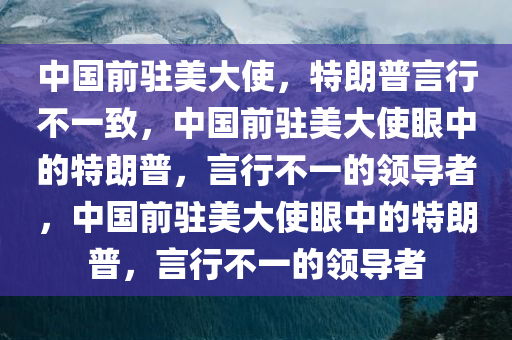 中国前驻美大使，特朗普言行不一致，中国前驻美大使眼中的特朗普，言行不一的领导者，中国前驻美大使眼中的特朗普，言行不一的领导者