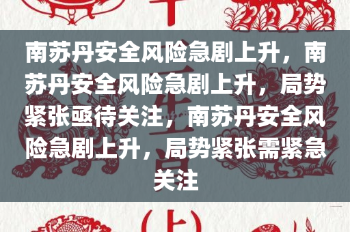 南苏丹安全风险急剧上升，南苏丹安全风险急剧上升，局势紧张亟待关注，南苏丹安全风险急剧上升，局势紧张需紧急关注