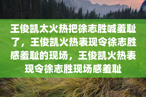 王俊凯太火热把徐志胜喊羞耻了，王俊凯火热表现令徐志胜感羞耻的现场，王俊凯火热表现令徐志胜现场感羞耻