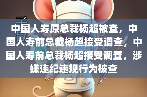 中国人寿原总裁杨超被查，中国人寿前总裁杨超接受调查，中国人寿前总裁杨超接受调查，涉嫌违纪违规行为被查
