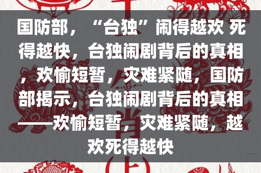 国防部，“台独”闹得越欢 死得越快，台独闹剧背后的真相，欢愉短暂，灾难紧随，国防部揭示，台独闹剧背后的真相——欢愉短暂，灾难紧随，越欢死得越快