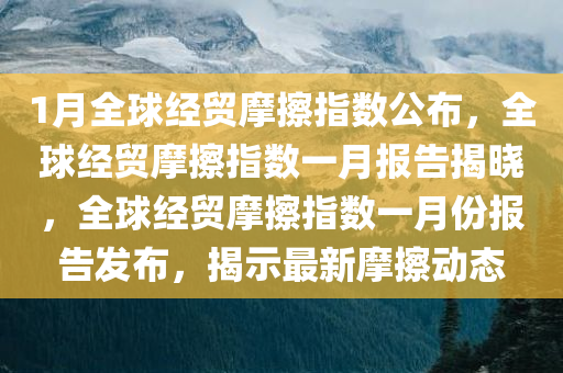 1月全球经贸摩擦指数公布，全球经贸摩擦指数一月报告揭晓，全球经贸摩擦指数一月份报告发布，揭示最新摩擦动态