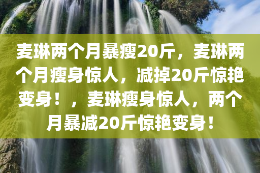 麦琳两个月暴瘦20斤，麦琳两个月瘦身惊人，减掉20斤惊艳变身！，麦琳瘦身惊人，两个月暴减20斤惊艳变身！