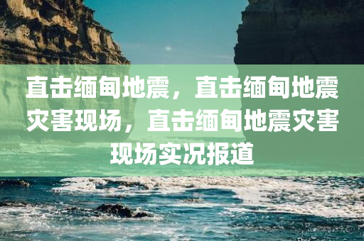 直击缅甸地震，直击缅甸地震灾害现场，直击缅甸地震灾害现场实况报道