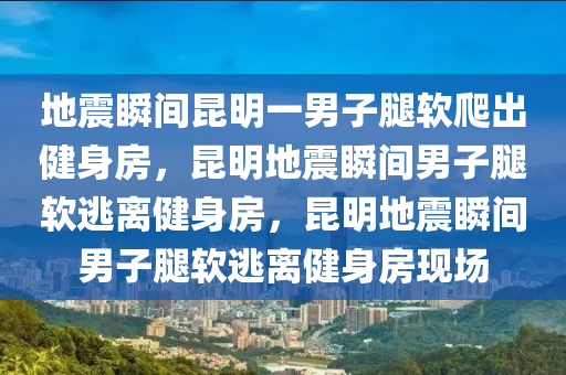 地震瞬间昆明一男子腿软爬出健身房，昆明地震瞬间男子腿软逃离健身房，昆明地震瞬间男子腿软逃离健身房现场