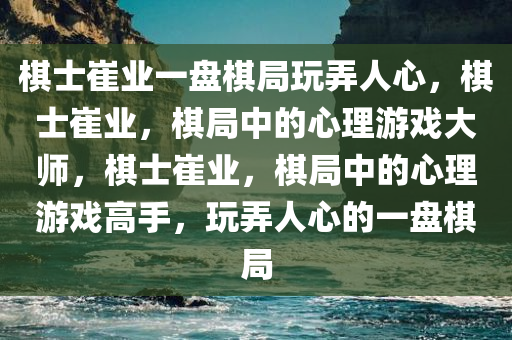 棋士崔业一盘棋局玩弄人心，棋士崔业，棋局中的心理游戏大师，棋士崔业，棋局中的心理游戏高手，玩弄人心的一盘棋局