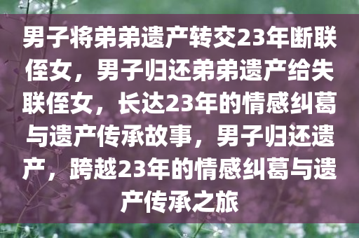 男子将弟弟遗产转交23年断联侄女，男子归还弟弟遗产给失联侄女，长达23年的情感纠葛与遗产传承故事，男子归还遗产，跨越23年的情感纠葛与遗产传承之旅