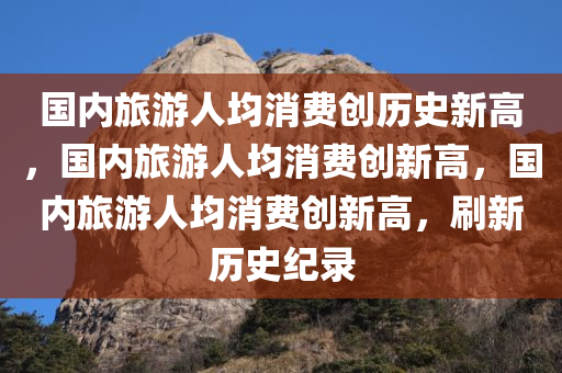 国内旅游人均消费创历史新高，国内旅游人均消费创新高，国内旅游人均消费创新高，刷新历史纪录