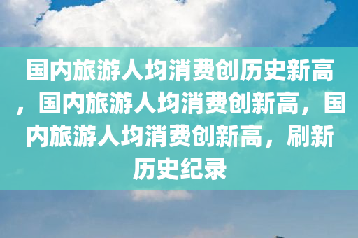 国内旅游人均消费创历史新高，国内旅游人均消费创新高，国内旅游人均消费创新高，刷新历史纪录