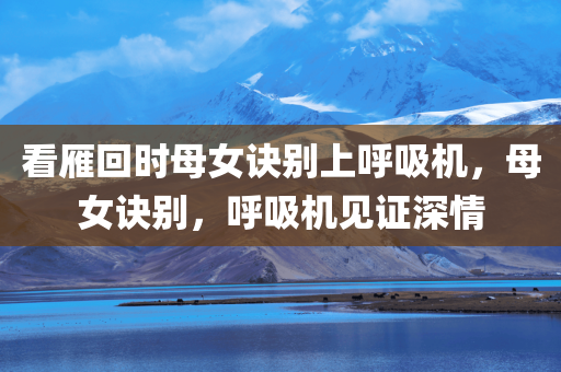 看雁回时母女诀别上呼吸机，母女诀别，呼吸机见证深情