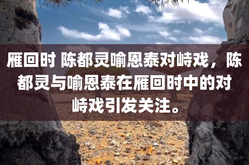 雁回时 陈都灵喻恩泰对峙戏，陈都灵与喻恩泰在雁回时中的对峙戏引发关注。