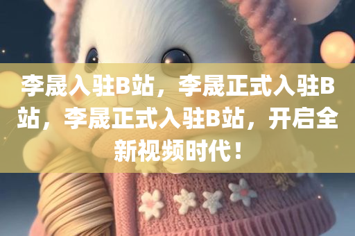 李晟入驻B站，李晟正式入驻B站，李晟正式入驻B站，开启全新视频时代！