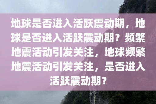 地球是否进入活跃震动期，地球是否进入活跃震动期？频繁地震活动引发关注，地球频繁地震活动引发关注，是否进入活跃震动期？