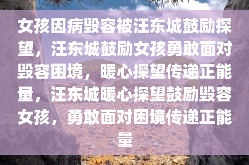 女孩因病毁容被汪东城鼓励探望，汪东城鼓励女孩勇敢面对毁容困境，暖心探望传递正能量，汪东城暖心探望鼓励毁容女孩，勇敢面对困境传递正能量