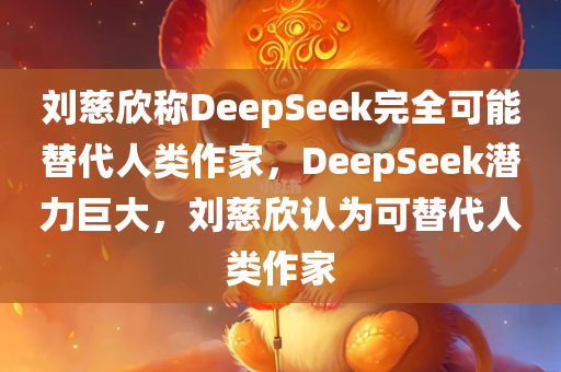 刘慈欣称DeepSeek完全可能替代人类作家，DeepSeek潜力巨大，刘慈欣认为可替代人类作家