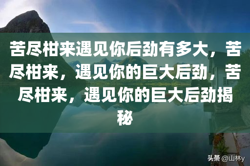 苦尽柑来遇见你后劲有多大，苦尽柑来，遇见你的巨大后劲，苦尽柑来，遇见你的巨大后劲揭秘