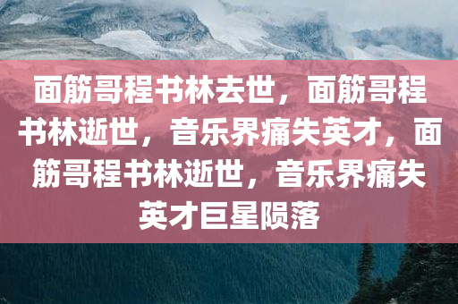 面筋哥程书林去世，面筋哥程书林逝世，音乐界痛失英才，面筋哥程书林逝世，音乐界痛失英才巨星陨落