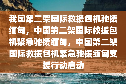 我国第二架国际救援包机驰援缅甸，中国第二架国际救援包机紧急驰援缅甸，中国第二架国际救援包机紧急驰援缅甸支援行动启动