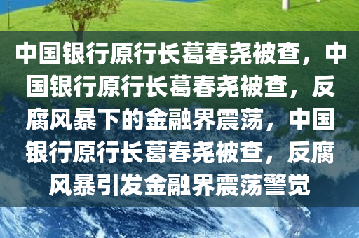 中国银行原行长葛春尧被查，中国银行原行长葛春尧被查，反腐风暴下的金融界震荡，中国银行原行长葛春尧被查，反腐风暴引发金融界震荡警觉