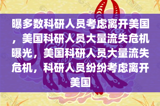 曝多数科研人员考虑离开美国，美国科研人员大量流失危机曝光，美国科研人员大量流失危机，科研人员纷纷考虑离开美国