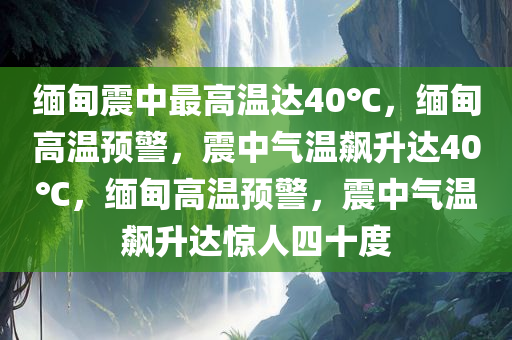 缅甸震中最高温达40℃，缅甸高温预警，震中气温飙升达40℃，缅甸高温预警，震中气温飙升达惊人四十度